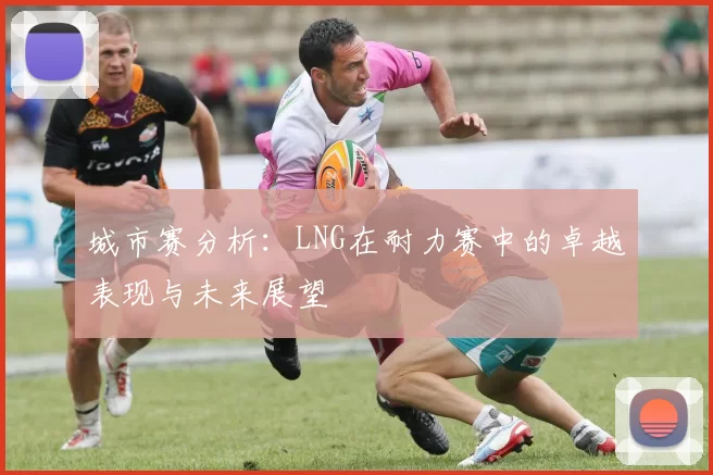 城市赛分析：LNG在耐力赛中的卓越表现与未来展望