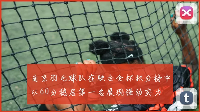 南京羽毛球队在联合会杯积分榜中以60分稳居第一名展现强劲实力
