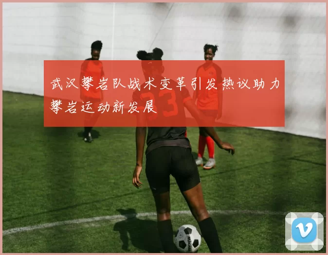 武汉攀岩队战术变革引发热议助力攀岩运动新发展