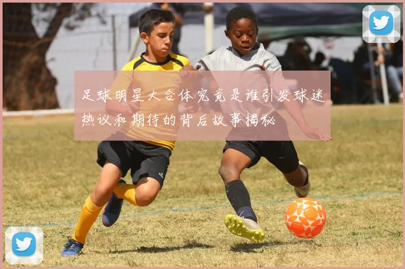 足球明星大合体究竟是谁引发球迷热议和期待的背后故事揭秘