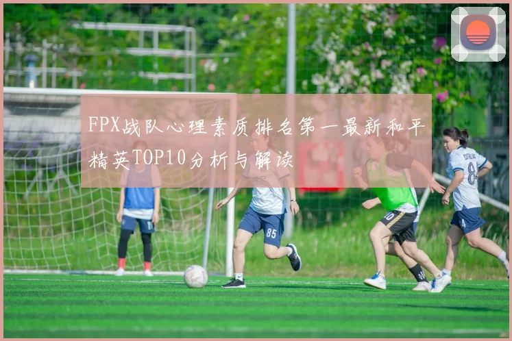 FPX战队心理素质排名第一最新和平精英TOP10分析与解读