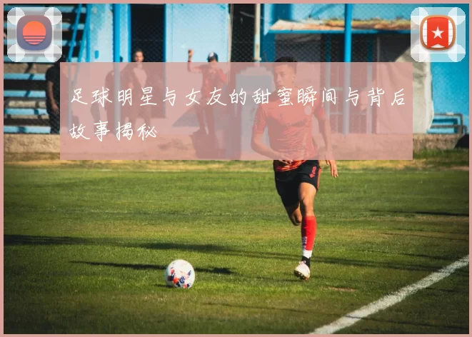 足球明星与女友的甜蜜瞬间与背后故事揭秘