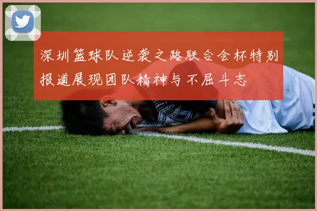 深圳篮球队逆袭之路联合会杯特别报道展现团队精神与不屈斗志