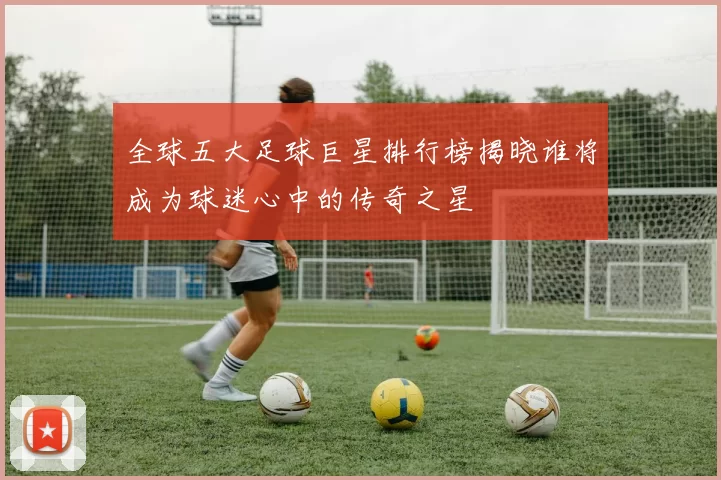 全球五大足球巨星排行榜揭晓谁将成为球迷心中的传奇之星